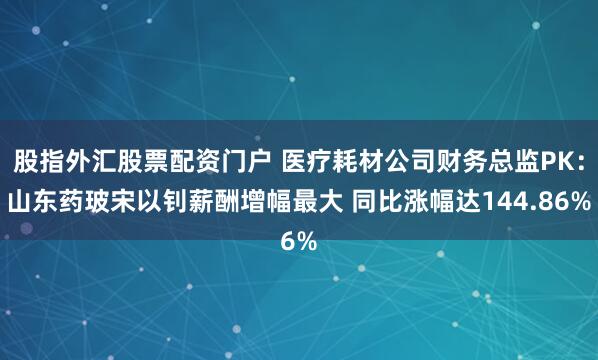 股指外匯股票配資門戶 醫(yī)療耗材公司財務(wù)總監(jiān)PK：山東藥玻宋以釗薪酬增幅最大 同比漲幅達(dá)144.86%