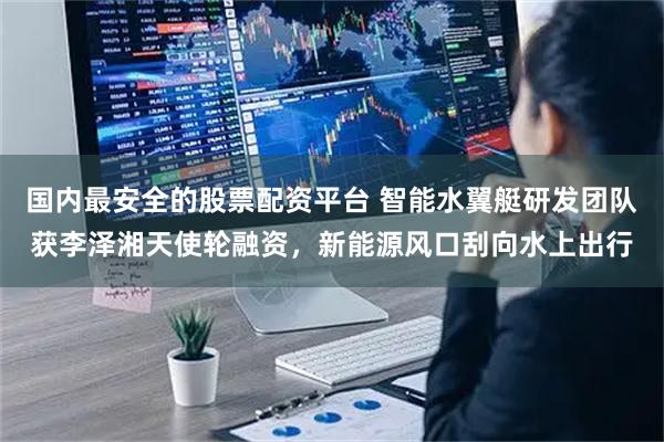 國內(nèi)最安全的股票配資平臺 智能水翼艇研發(fā)團(tuán)隊獲李澤湘天使輪融資，新能源風(fēng)口刮向水上出行