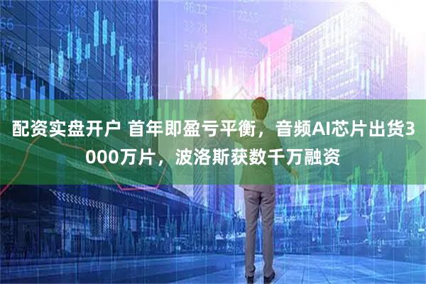 配資實盤開戶 首年即盈虧平衡，音頻AI芯片出貨3000萬片，波洛斯獲數(shù)千萬融資