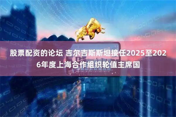 股票配資的論壇 吉爾吉斯斯坦接任2025至2026年度上海合作組織輪值主席國
