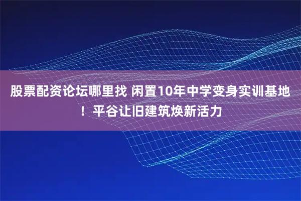 股票配資論壇哪里找 閑置10年中學(xué)變身實(shí)訓(xùn)基地！平谷讓舊建筑煥新活力