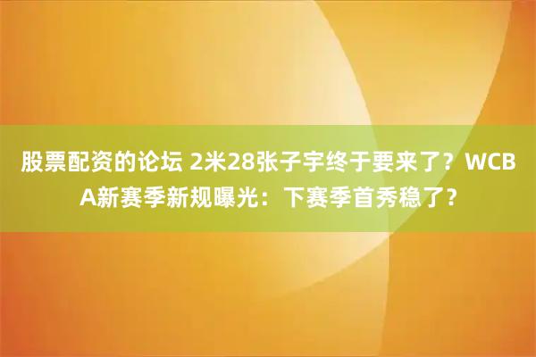 股票配資的論壇 2米28張子宇終于要來了？WCBA新賽季新規(guī)曝光：下賽季首秀穩(wěn)了？
